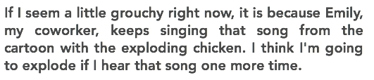 If I seem a little grouchy right now, it is because Emily, my coworker, keeps singing that song from the cartoon with the exploding chicken. I think I'm going to explode if I hear that song one more time.